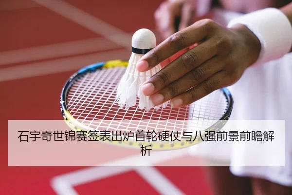 石宇奇世锦赛签表出炉首轮硬仗与八强前景前瞻解析